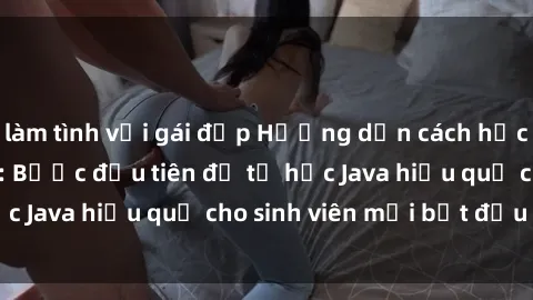 làm tình với gái đẹp Hướng dẫn cách học Java cho sinh viên: Bước đầu tiên để tự học Java hiệu quả cho sinh viên mới bắt đầu là gì?
