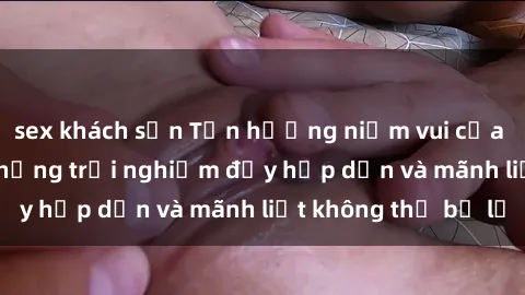 sex khách sạn Tận hưởng niềm vui của sex với gái trẻ: những trải nghiệm đầy hấp dẫn và mãnh liệt không thể bỏ lỡ
