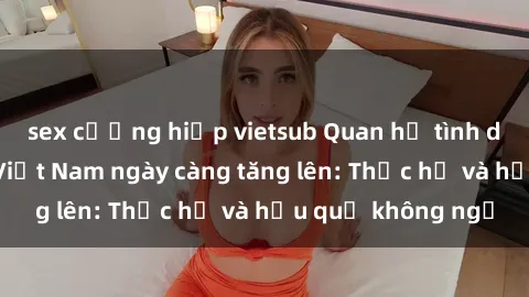 sex cưỡng hiếp vietsub Quan hệ tình dục của nữ sinh Việt Nam ngày càng tăng lên: Thực hư và hậu quả không ngờ