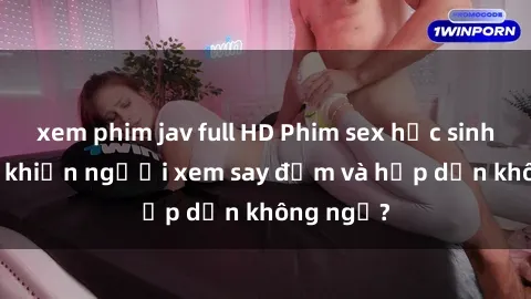 xem phim jav full HD Phim sex học sinh: Điều gì khiến người xem say đắm và hấp dẫn không ngờ?
