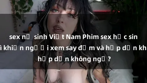 sex nữ sinh Việt Nam Phim sex học sinh: Điều gì khiến người xem say đắm và hấp dẫn không ngờ?