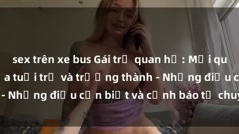 sex trên xe bus Gái trẻ quan hệ: Mối quan hệ khác biệt giữa tuổi trẻ và trưởng thành - Những điều cần biết và cảnh báo từ chuyên gia