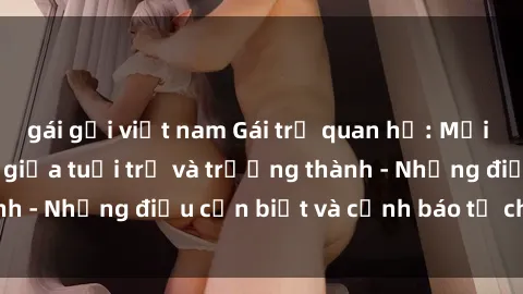gái gọi việt nam Gái trẻ quan hệ: Mối quan hệ khác biệt giữa tuổi trẻ và trưởng thành - Những điều cần biết và cảnh báo từ chuyên gia
