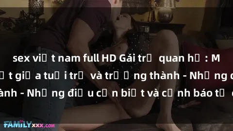 sex việt nam full HD Gái trẻ quan hệ: Mối quan hệ khác biệt giữa tuổi trẻ và trưởng thành - Những điều cần biết và cảnh báo từ chuyên gia