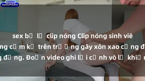 sex bị lộ clip nóng Clip nóng sinh viên gây sốc: Hành động cấm kỵ trên trường gây xôn xao cộng đồng. Đoạn video ghi lại cảnh vô lễ khiến dư luận bức xúc.