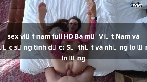 sex việt nam full HD Bà mẹ Việt Nam và cuộc sống tình dục: Sự thật và những lo lắng