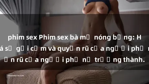 phim sex Phim sex bà mẹ nóng bỏng: Hành trình khám phá sự gợi cảm và quyến rũ của người phụ nữ trưởng thành.