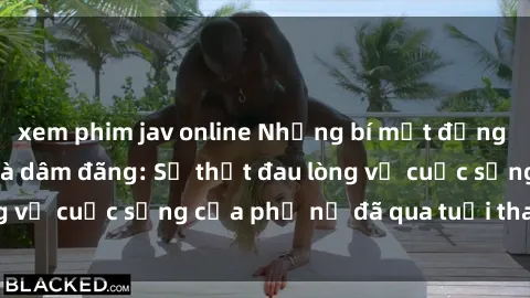 xem phim jav online Những bí mật đằng sau vẻ ngoài gái già dâm đãng: Sự thật đau lòng về cuộc sống của phụ nữ đã qua tuổi thanh xuân
