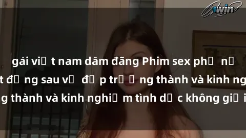 gái việt nam dâm đãng Phim sex phụ nữ lớn tuổi: Sức hút đằng sau vẻ đẹp trưởng thành và kinh nghiệm tình dục không giới hạn