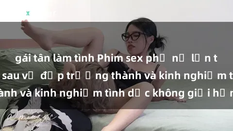 gái tân làm tình Phim sex phụ nữ lớn tuổi: Sức hút đằng sau vẻ đẹp trưởng thành và kinh nghiệm tình dục không giới hạn