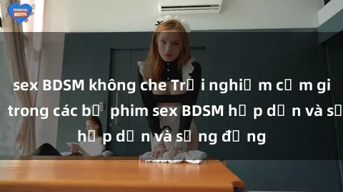 sex BDSM không che Trải nghiệm cảm giác mới lạ trong các bộ phim sex BDSM hấp dẫn và sống động