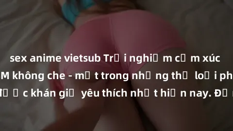 sex anime vietsub Trải nghiệm cảm xúc thăng hoa với jav SM không che - một trong những thể loại phim người lớn được khán giả yêu thích nhất hiện nay. Đảm bảo đem lại sự hấp dẫn, kích thích tối đa cho 