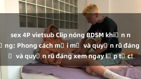 sex 4P vietsub Clip nóng BDSM khiến người xem phát cuồng: Phong cách mới mẻ và quyến rũ đáng xem ngay lập tức!