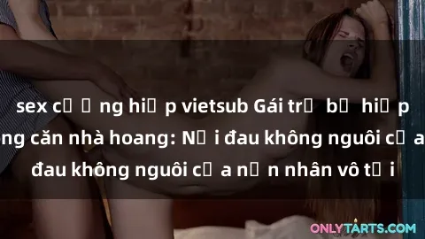 sex cưỡng hiếp vietsub Gái trẻ bị hiếp dâm bạo lực trong căn nhà hoang: Nỗi đau không nguôi của nạn nhân vô tội