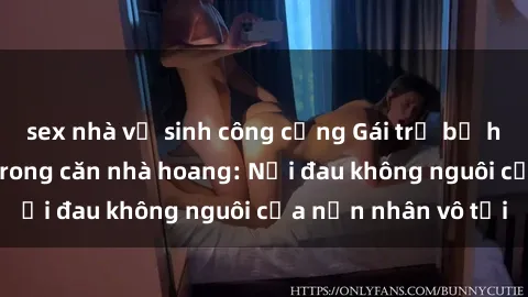 sex nhà vệ sinh công cộng Gái trẻ bị hiếp dâm bạo lực trong căn nhà hoang: Nỗi đau không nguôi của nạn nhân vô tội