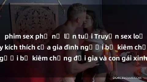 phim sex phụ nữ lớn tuổi Truyện sex loạn luân: Bí mật đầy kích thích của gia đình người bố kiêm chồng đại gia và con gái xinh đẹp