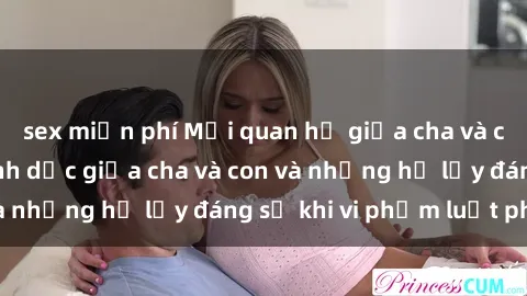sex miễn phí Mối quan hệ giữa cha và con: Sự thật về tình dục giữa cha và con và những hệ lụy đáng sợ khi vi phạm luật pháp.