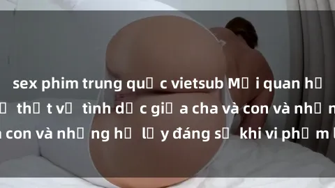 sex phim trung quốc vietsub Mối quan hệ giữa cha và con: Sự thật về tình dục giữa cha và con và những hệ lụy đáng sợ khi vi phạm luật pháp.