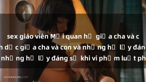 sex giáo viên Mối quan hệ giữa cha và con: Sự thật về tình dục giữa cha và con và những hệ lụy đáng sợ khi vi phạm luật pháp.