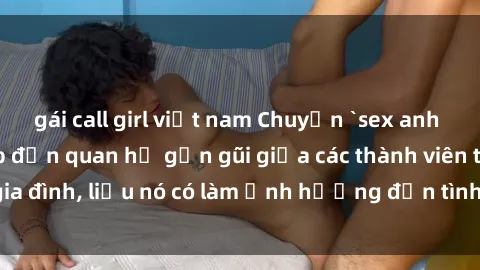 gái call girl việt nam Chuyện `sex anh em ruột` - Đề cập đến quan hệ gần gũi giữa các thành viên trong gia đình, liệu nó có làm ảnh hưởng đến tình cảm gia đình hay không?