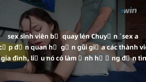 sex sinh viên bị quay lén Chuyện `sex anh em ruột` - Đề cập đến quan hệ gần gũi giữa các thành viên trong gia đình, liệu nó có làm ảnh hưởng đến tình cảm gia đình hay không?