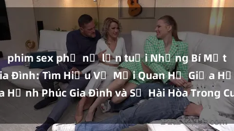 phim sex phụ nữ lớn tuổi Những Bí Mật trong Tình Dục Gia Đình: Tìm Hiểu Về Mối Quan Hệ Giữa Hạnh Phúc Gia Đình và Sự Hài Hòa Trong Cuộc Sống Tình Dục