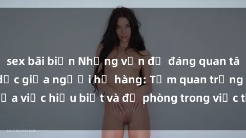 sex bãi biển Những vấn đề đáng quan tâm về quan hệ tình dục giữa người họ hàng: Tầm quan trọng của việc hiểu biết và đề phòng trong việc tiếp xúc trong gia đình.