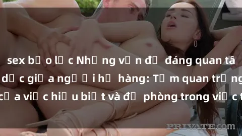 sex bạo lực Những vấn đề đáng quan tâm về quan hệ tình dục giữa người họ hàng: Tầm quan trọng của việc hiểu biết và đề phòng trong việc tiếp xúc trong gia đình.