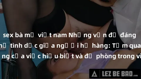 sex bà mẹ việt nam Những vấn đề đáng quan tâm về quan hệ tình dục giữa người họ hàng: Tầm quan trọng của việc hiểu biết và đề phòng trong việc tiếp xúc trong gia đình.