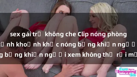 sex gái trẻ không che Clip nóng phòng tắm gây sốt: Cận cảnh khoảnh khắc nóng bỏng khiến người xem không thể rời mắt