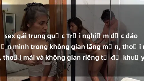 sex gái trung quốc Trải nghiệm độc đáo tại sex nhà nghỉ: ẩn mình trong không gian lãng mạn, thoải mái và không gian riêng tư để khuấy động tình ái.