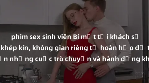 phim sex sinh viên Bí mật tại khách sạn: Phòng quay lén khép kín, không gian riêng tư hoàn hảo để thực hiện những cuộc trò chuyện và hành động không bị người khác phát hiện.
