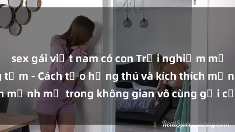 sex gái việt nam có con Trải nghiệm mới lạ với sex phòng tắm - Cách tạo hứng thú và kích thích mạnh mẽ trong không gian vô cùng gợi cảm và lãng mạn