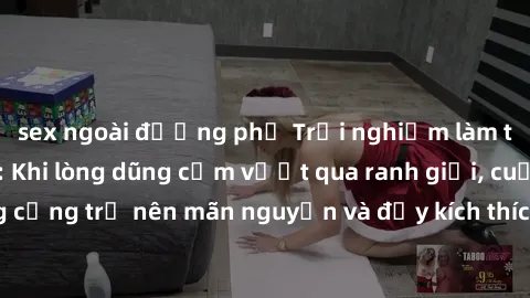 sex ngoài đường phố Trải nghiệm làm tình ngoài đường: Khi lòng dũng cảm vượt qua ranh giới, cuộc hẹn nơi công cộng trở nên mãn nguyện và đầy kích thích. Hành vi nguy hiểm, nhưng cũng tạo nên cảm giác 