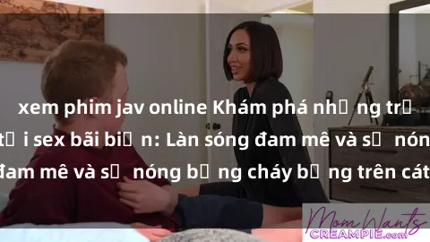 xem phim jav online Khám phá những trải nghiệm độc đáo tại sex bãi biển: Làn sóng đam mê và sự nóng bỏng cháy bỏng trên cát trắng