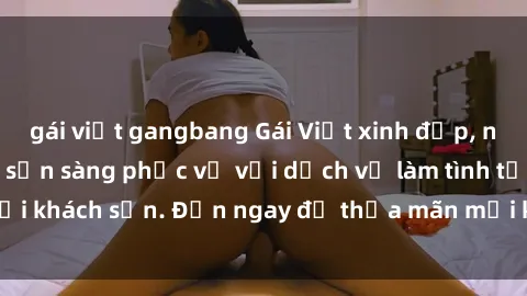 gái việt gangbang Gái Việt xinh đẹp, nồng nàn tình cảm, sẵn sàng phục vụ với dịch vụ làm tình tại khách sạn. Đến ngay để thỏa mãn mọi khao khát của bạn!