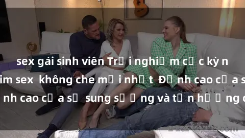 sex gái sinh viên Trải nghiệm cực kỳ nóng bỏng trong phim sex  không che mới nhất  Đỉnh cao của sự sung sướng và tận hưởng chân thật