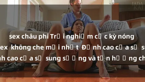 sex châu phi Trải nghiệm cực kỳ nóng bỏng trong phim sex  không che mới nhất  Đỉnh cao của sự sung sướng và tận hưởng chân thật