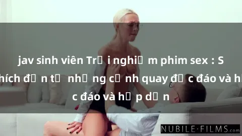 jav sinh viên Trải nghiệm phim sex : Sự kích thích đến từ những cảnh quay độc đáo và hấp dẫn