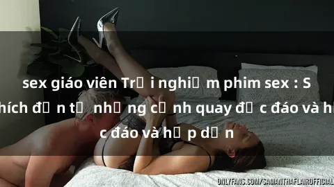 sex giáo viên Trải nghiệm phim sex : Sự kích thích đến từ những cảnh quay độc đáo và hấp dẫn