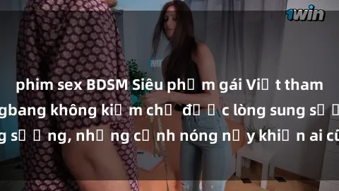phim sex BDSM Siêu phẩm gái Việt tham gia trong buổi gangbang không kiềm chế được lòng sung sướng, những cảnh nóng nảy khiến ai cũng phải mãn nhãn