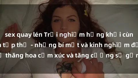 sex quay lén Trải nghiệm hứng khởi cùng với việc làm tình tập thể - những bí mật và kinh nghiệm để thăng hoa cảm xúc và tăng cường sự gắn kết trong mối quan hệ
