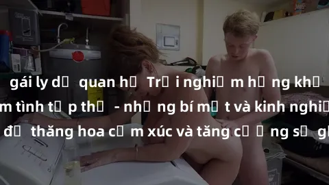 gái ly dị quan hệ Trải nghiệm hứng khởi cùng với việc làm tình tập thể - những bí mật và kinh nghiệm để thăng hoa cảm xúc và tăng cường sự gắn kết trong mối quan hệ