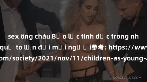 sex ông cháu Bạo lực tình dục trong nhóm: nguy cơ và hậu quả to lớn đối mọi người参考: https://www.theguardian.com/society/2021/nov/11/children-as-young-as-four-are-being-sexually-abused-by-groups-in-uk