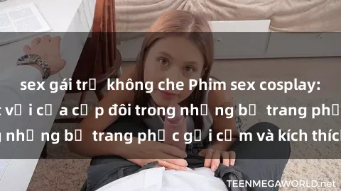 sex gái trẻ không che Phim sex cosplay: Trải nghiệm tuyệt vời của cặp đôi trong những bộ trang phục gợi cảm và kích thích