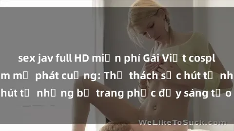 sex jav full HD miễn phí Gái Việt cosplay sexy khiến fan hâm mộ phát cuồng: Thử thách sức hút từ những bộ trang phục đầy sáng tạo và quyến rũ!