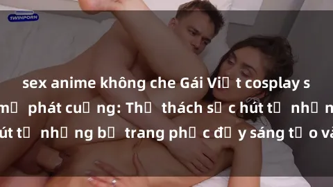 sex anime không che Gái Việt cosplay sexy khiến fan hâm mộ phát cuồng: Thử thách sức hút từ những bộ trang phục đầy sáng tạo và quyến rũ!