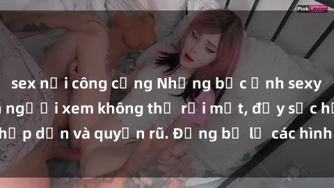 sex nơi công cộng Những bức ảnh sexy tá gợi cảm khiến người xem không thể rời mắt, đầy sức hấp dẫn và quyến rũ. Đừng bỏ lỡ các hình ảnh nóng bỏng này!
