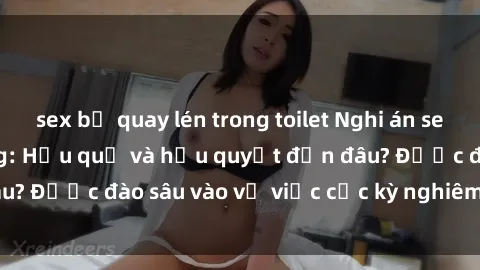 sex bị quay lén trong toilet Nghi án sex nhân viên nhà hàng: Hậu quả và hậu quyết đến đâu? Được đào sâu vào vụ việc cực kỳ nghiêm trọng này.