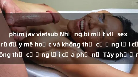 phim jav vietsub Những bí mật về sex gái Tây: Sự quyến rũ đầy mê hoặc và không thể cưỡng lại của phụ nữ Tây phương